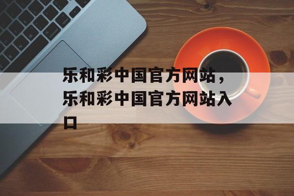 乐和彩中国官方网站，乐和彩中国官方网站入口