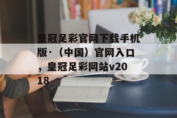 皇冠足彩官网下载手机版·（中国）官网入口，皇冠足彩网站v2018